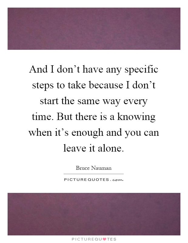 And I don't have any specific steps to take because I don't start the same way every time. But there is a knowing when it's enough and you can leave it alone Picture Quote #1