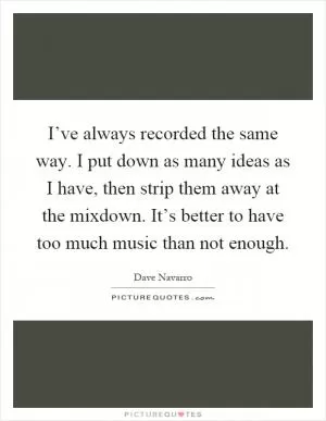 I’ve always recorded the same way. I put down as many ideas as I have, then strip them away at the mixdown. It’s better to have too much music than not enough Picture Quote #1