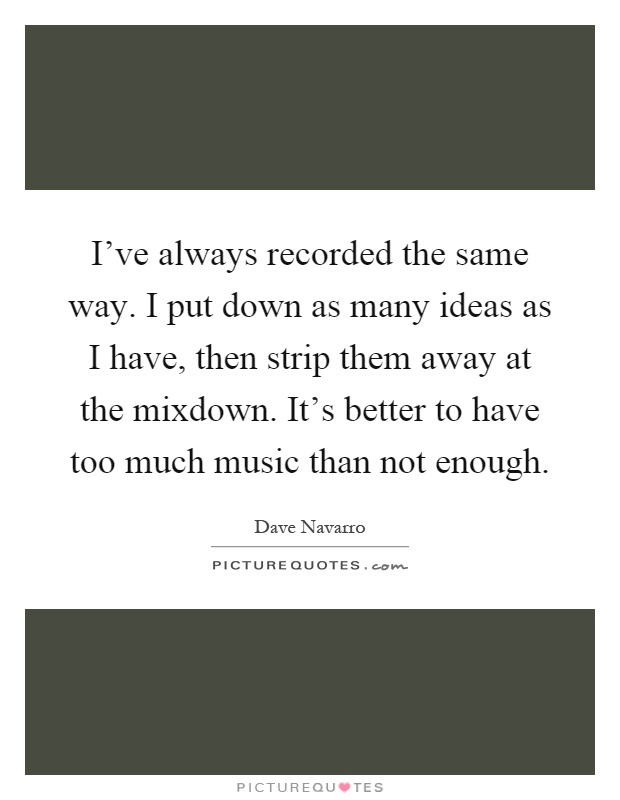 I've always recorded the same way. I put down as many ideas as I have, then strip them away at the mixdown. It's better to have too much music than not enough Picture Quote #1