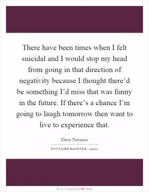 There have been times when I felt suicidal and I would stop my head from going in that direction of negativity because I thought there’d be something I’d miss that was funny in the future. If there’s a chance I’m going to laugh tomorrow then want to live to experience that Picture Quote #1