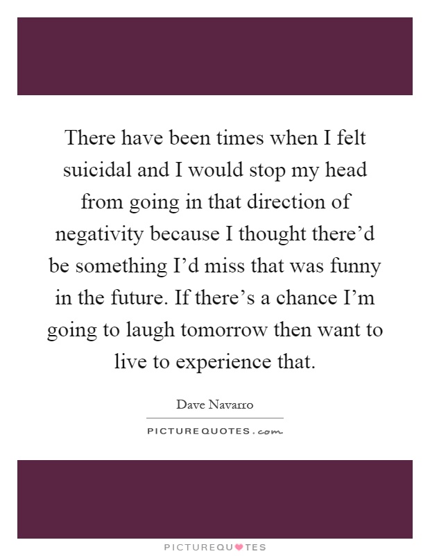 There have been times when I felt suicidal and I would stop my head from going in that direction of negativity because I thought there'd be something I'd miss that was funny in the future. If there's a chance I'm going to laugh tomorrow then want to live to experience that Picture Quote #1