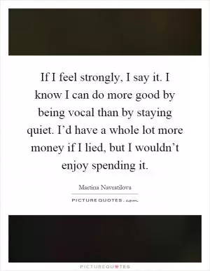 If I feel strongly, I say it. I know I can do more good by being vocal than by staying quiet. I’d have a whole lot more money if I lied, but I wouldn’t enjoy spending it Picture Quote #1