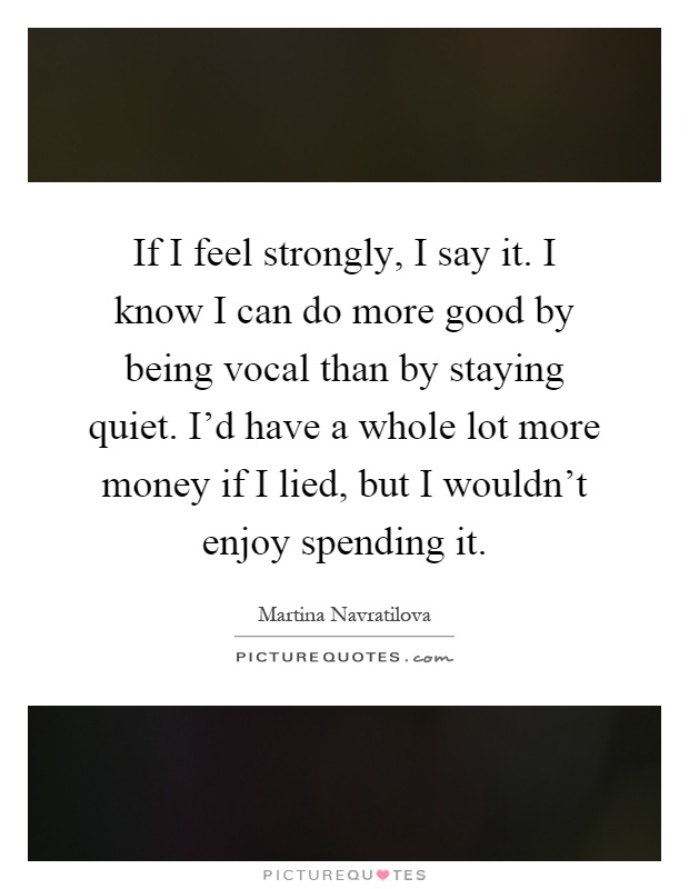 If I feel strongly, I say it. I know I can do more good by being vocal than by staying quiet. I'd have a whole lot more money if I lied, but I wouldn't enjoy spending it Picture Quote #1