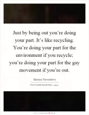 Just by being out you’re doing your part. It’s like recycling. You’re doing your part for the environment if you recycle; you’re doing your part for the gay movement if you’re out Picture Quote #1