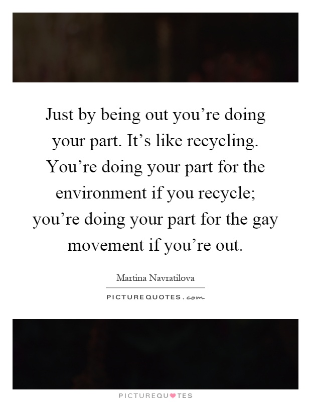 Just by being out you're doing your part. It's like recycling. You're doing your part for the environment if you recycle; you're doing your part for the gay movement if you're out Picture Quote #1