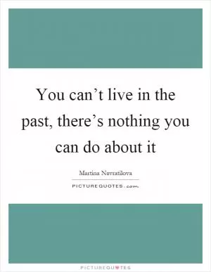 You can’t live in the past, there’s nothing you can do about it Picture Quote #1