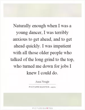 Naturally enough when I was a young dancer, I was terribly anxious to get ahead, and to get ahead quickly. I was impatient with all those older people who talked of the long grind to the top, who turned me down for jobs I knew I could do Picture Quote #1