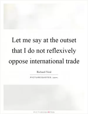 Let me say at the outset that I do not reflexively oppose international trade Picture Quote #1