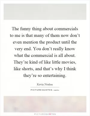 The funny thing about commercials to me is that many of them now don’t even mention the product until the very end. You don’t really know what the commercial is all about. They’re kind of like little movies, like shorts, and that’s why I think they’re so entertaining Picture Quote #1
