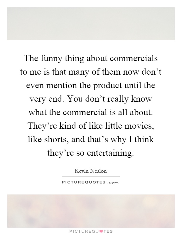The funny thing about commercials to me is that many of them now don't even mention the product until the very end. You don't really know what the commercial is all about. They're kind of like little movies, like shorts, and that's why I think they're so entertaining Picture Quote #1