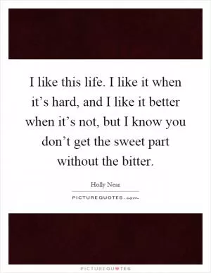 I like this life. I like it when it’s hard, and I like it better when it’s not, but I know you don’t get the sweet part without the bitter Picture Quote #1