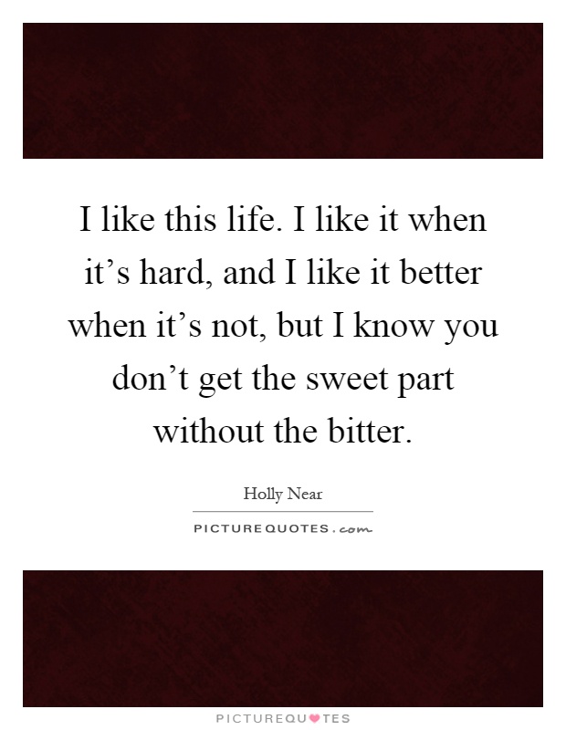 I like this life. I like it when it's hard, and I like it better when it's not, but I know you don't get the sweet part without the bitter Picture Quote #1