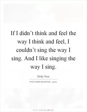 If I didn’t think and feel the way I think and feel, I couldn’t sing the way I sing. And I like singing the way I sing Picture Quote #1