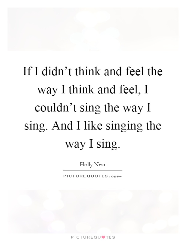 If I didn't think and feel the way I think and feel, I couldn't sing the way I sing. And I like singing the way I sing Picture Quote #1