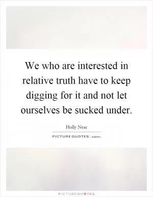 We who are interested in relative truth have to keep digging for it and not let ourselves be sucked under Picture Quote #1