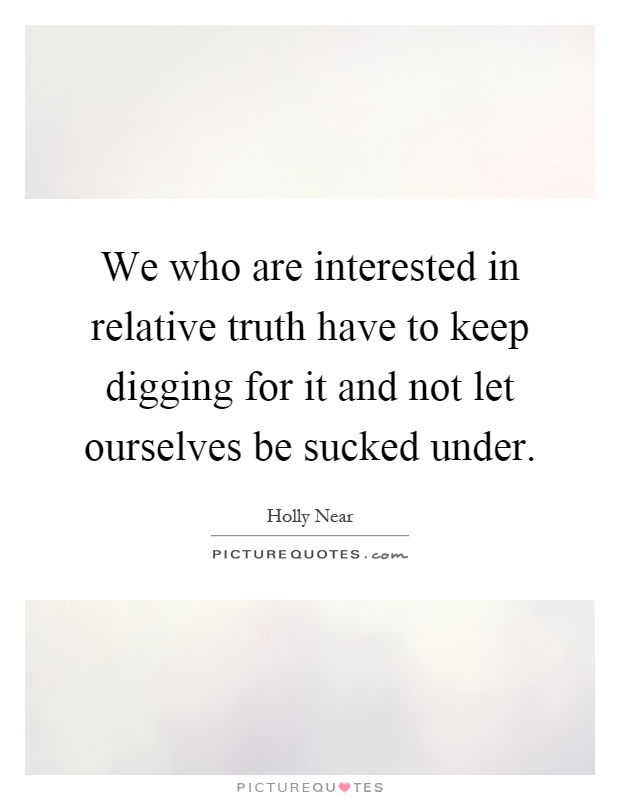 We who are interested in relative truth have to keep digging for it and not let ourselves be sucked under Picture Quote #1