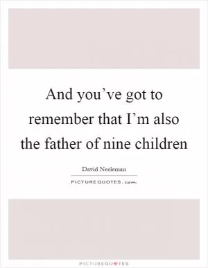 And you’ve got to remember that I’m also the father of nine children Picture Quote #1