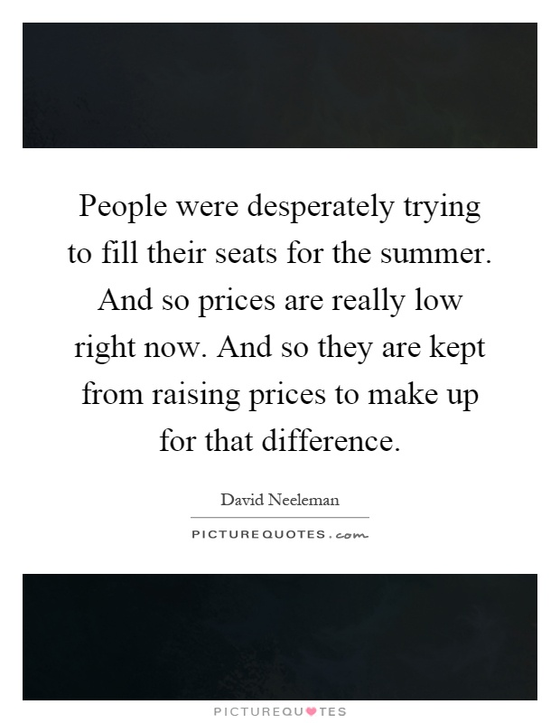 People were desperately trying to fill their seats for the summer. And so prices are really low right now. And so they are kept from raising prices to make up for that difference Picture Quote #1