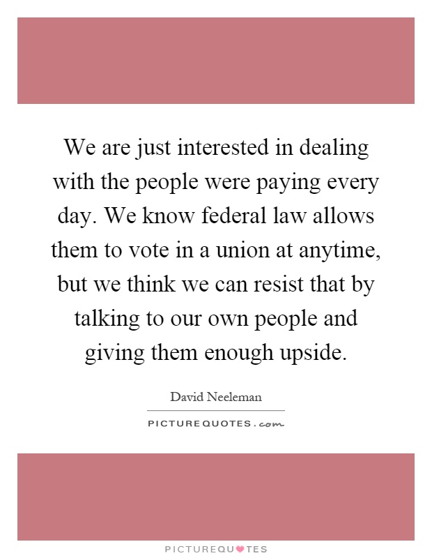 We are just interested in dealing with the people were paying every day. We know federal law allows them to vote in a union at anytime, but we think we can resist that by talking to our own people and giving them enough upside Picture Quote #1