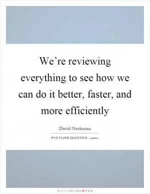 We’re reviewing everything to see how we can do it better, faster, and more efficiently Picture Quote #1