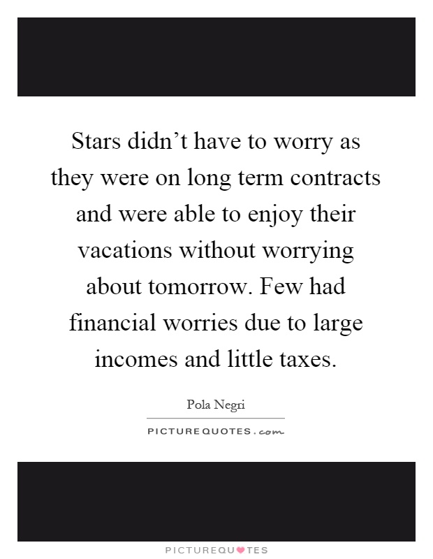 Stars didn't have to worry as they were on long term contracts and were able to enjoy their vacations without worrying about tomorrow. Few had financial worries due to large incomes and little taxes Picture Quote #1