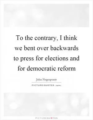 To the contrary, I think we bent over backwards to press for elections and for democratic reform Picture Quote #1