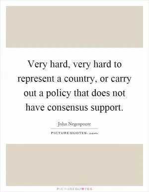 Very hard, very hard to represent a country, or carry out a policy that does not have consensus support Picture Quote #1