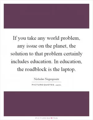 If you take any world problem, any issue on the planet, the solution to that problem certainly includes education. In education, the roadblock is the laptop Picture Quote #1