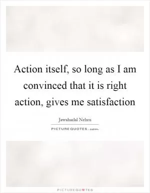 Action itself, so long as I am convinced that it is right action, gives me satisfaction Picture Quote #1