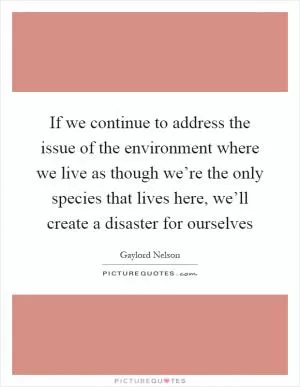 If we continue to address the issue of the environment where we live as though we’re the only species that lives here, we’ll create a disaster for ourselves Picture Quote #1
