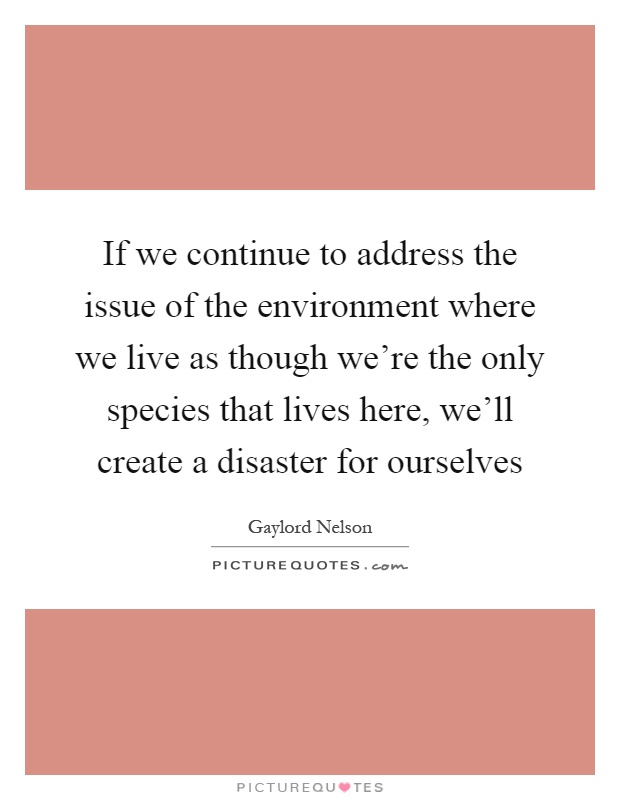 If we continue to address the issue of the environment where we live as though we're the only species that lives here, we'll create a disaster for ourselves Picture Quote #1