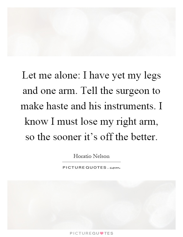 Let me alone: I have yet my legs and one arm. Tell the surgeon to make haste and his instruments. I know I must lose my right arm, so the sooner it's off the better Picture Quote #1