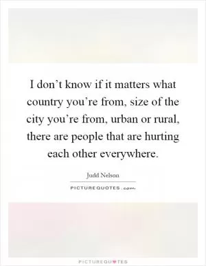 I don’t know if it matters what country you’re from, size of the city you’re from, urban or rural, there are people that are hurting each other everywhere Picture Quote #1