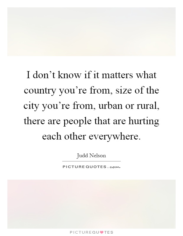 I don't know if it matters what country you're from, size of the city you're from, urban or rural, there are people that are hurting each other everywhere Picture Quote #1
