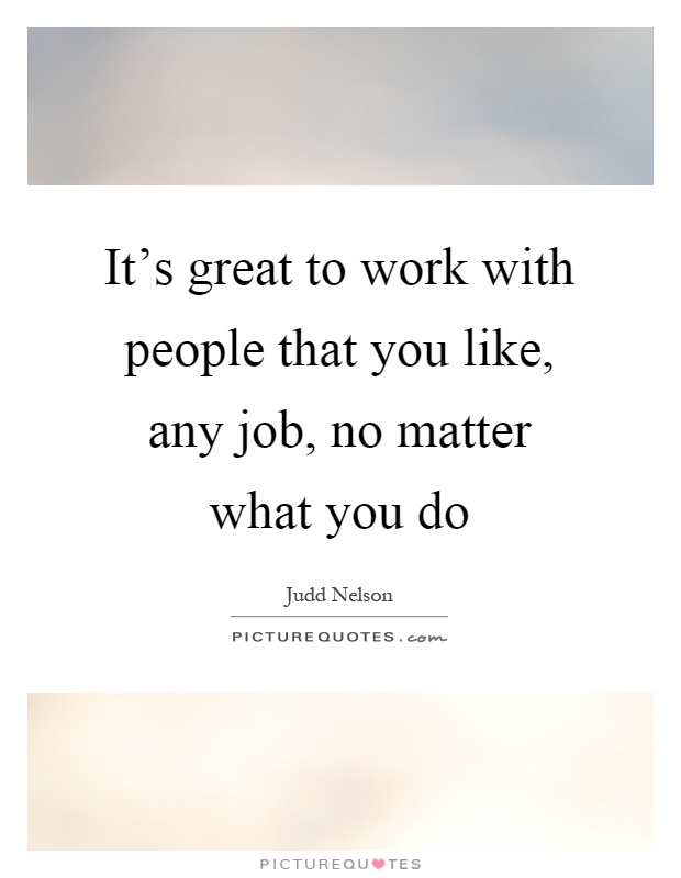 It's great to work with people that you like, any job, no matter what you do Picture Quote #1