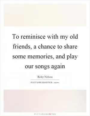 To reminisce with my old friends, a chance to share some memories, and play our songs again Picture Quote #1