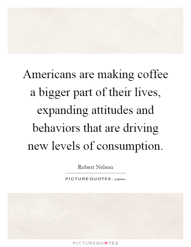 Americans are making coffee a bigger part of their lives, expanding attitudes and behaviors that are driving new levels of consumption Picture Quote #1