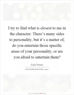 I try to find what is closest to me in the character. There’s many sides to personality, but it’s a matter of, do you entertain those specific areas of your personality, or are you afraid to entertain them? Picture Quote #1