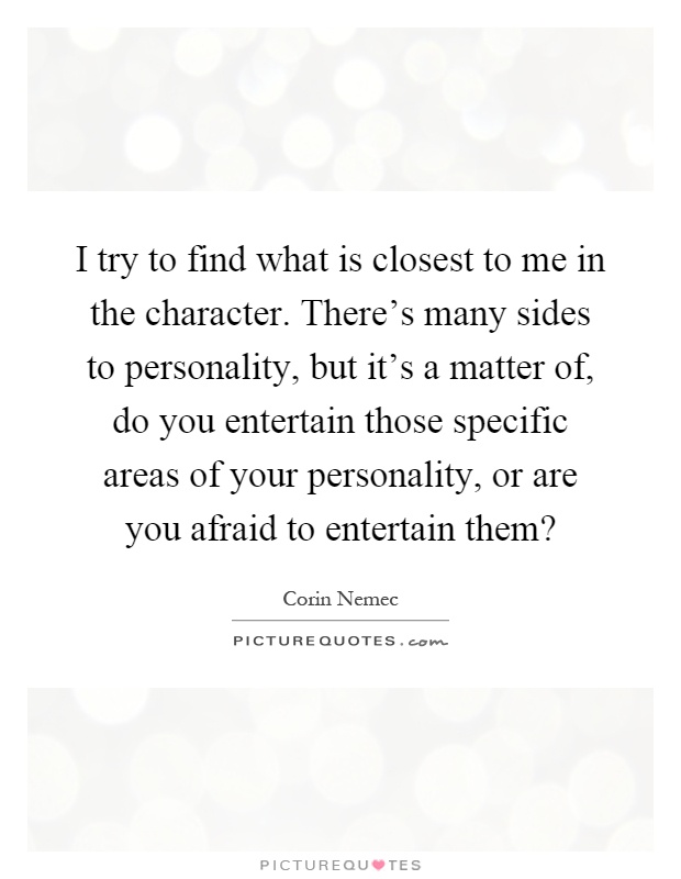I try to find what is closest to me in the character. There's many sides to personality, but it's a matter of, do you entertain those specific areas of your personality, or are you afraid to entertain them? Picture Quote #1