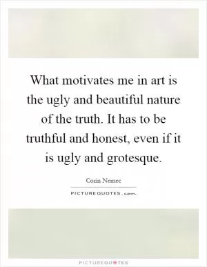 What motivates me in art is the ugly and beautiful nature of the truth. It has to be truthful and honest, even if it is ugly and grotesque Picture Quote #1