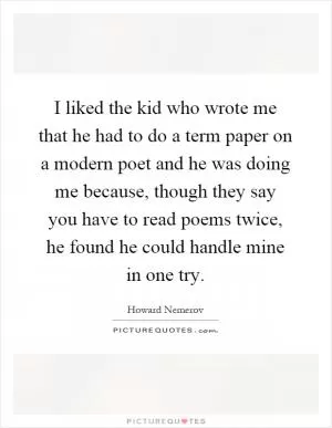 I liked the kid who wrote me that he had to do a term paper on a modern poet and he was doing me because, though they say you have to read poems twice, he found he could handle mine in one try Picture Quote #1