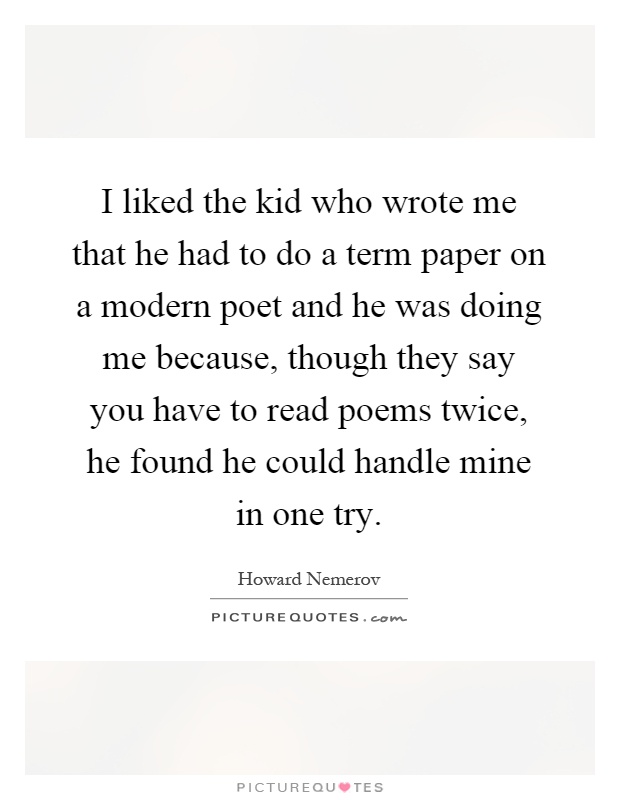 I liked the kid who wrote me that he had to do a term paper on a modern poet and he was doing me because, though they say you have to read poems twice, he found he could handle mine in one try Picture Quote #1