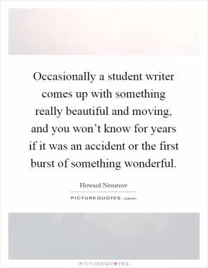 Occasionally a student writer comes up with something really beautiful and moving, and you won’t know for years if it was an accident or the first burst of something wonderful Picture Quote #1