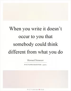 When you write it doesn’t occur to you that somebody could think different from what you do Picture Quote #1
