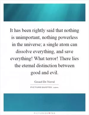 It has been rightly said that nothing is unimportant, nothing powerless in the universe; a single atom can dissolve everything, and save everything! What terror! There lies the eternal distinction between good and evil Picture Quote #1