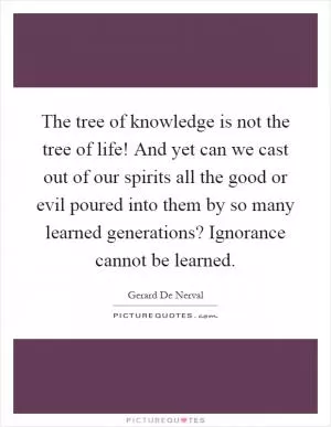 The tree of knowledge is not the tree of life! And yet can we cast out of our spirits all the good or evil poured into them by so many learned generations? Ignorance cannot be learned Picture Quote #1