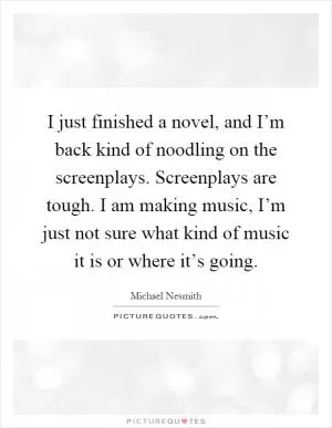 I just finished a novel, and I’m back kind of noodling on the screenplays. Screenplays are tough. I am making music, I’m just not sure what kind of music it is or where it’s going Picture Quote #1