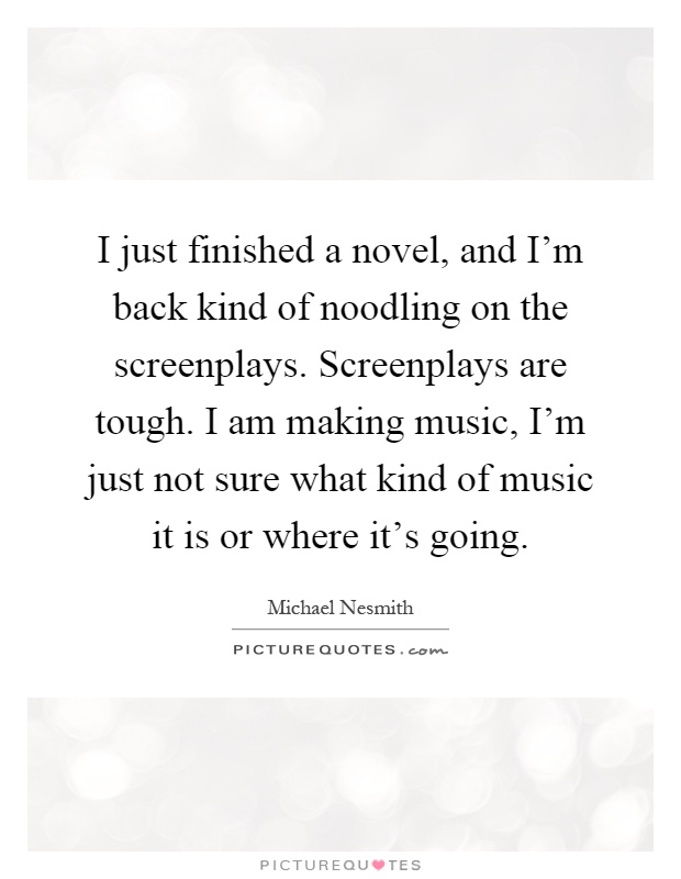 I just finished a novel, and I'm back kind of noodling on the screenplays. Screenplays are tough. I am making music, I'm just not sure what kind of music it is or where it's going Picture Quote #1