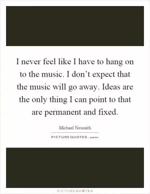 I never feel like I have to hang on to the music. I don’t expect that the music will go away. Ideas are the only thing I can point to that are permanent and fixed Picture Quote #1