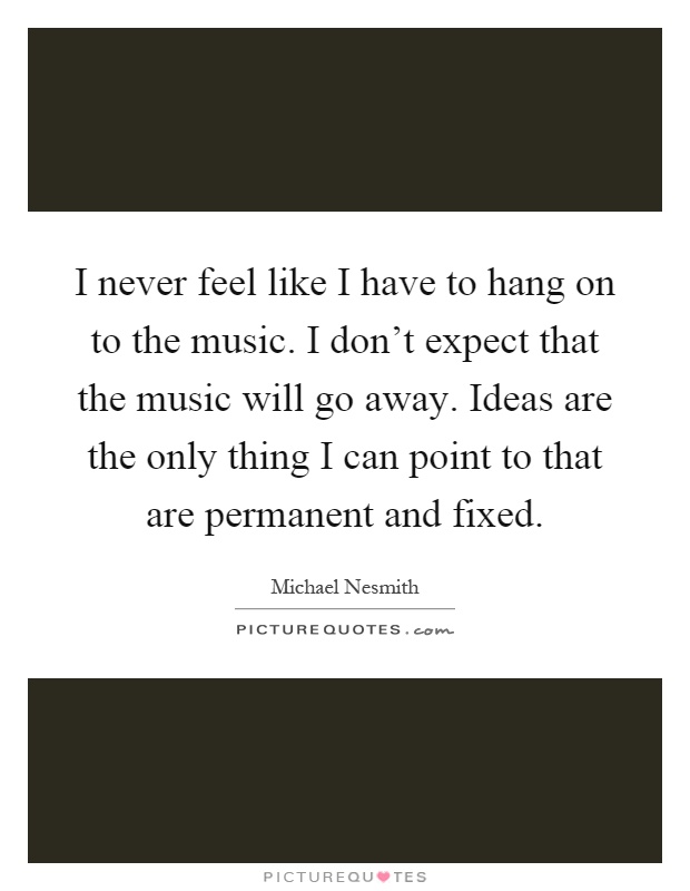 I never feel like I have to hang on to the music. I don't expect that the music will go away. Ideas are the only thing I can point to that are permanent and fixed Picture Quote #1
